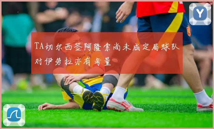 TA切尔西签阿隆索尚未成定局球队对伊劳拉亦有考量