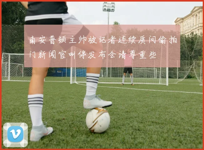 南安普顿主帅被记者连续质问偷拍门新闻官叫停发布会请尊重些