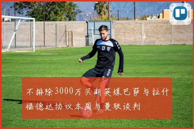 不排除3000万买断英媒巴萨与拉什福德达协议本周与曼联谈判