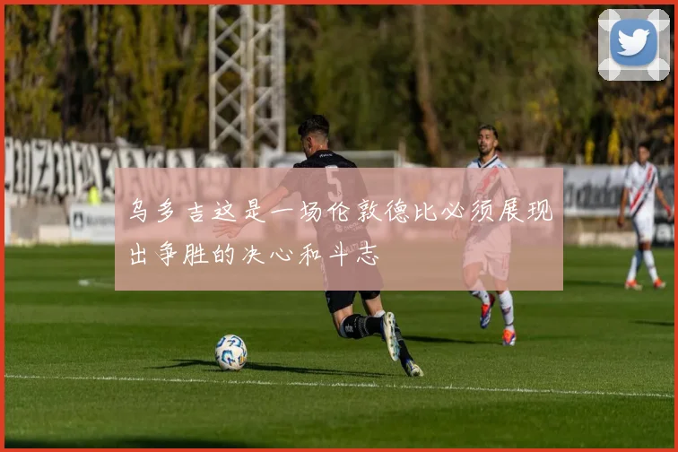 乌多吉这是一场伦敦德比必须展现出争胜的决心和斗志