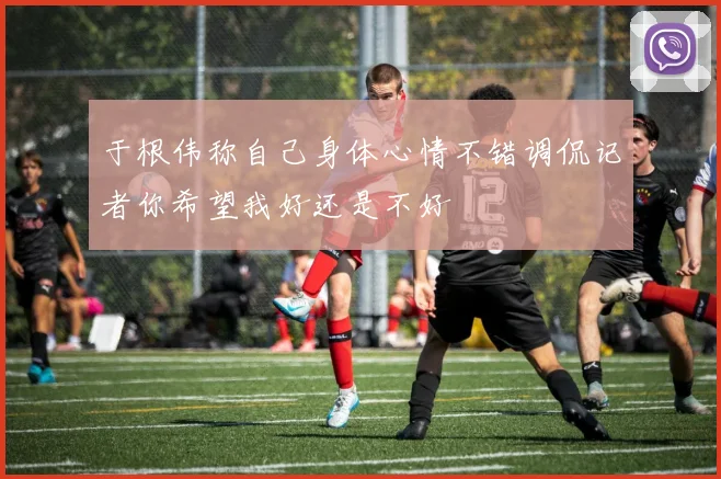 于根伟称自己身体心情不错调侃记者你希望我好还是不好